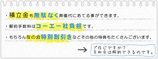 積立金も無駄なく葬儀代にあてる事ができます。解約手数料はコーエー社負担です。もちろん友の会特別割引などその他の特典もたくさんございます。