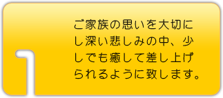 ご家族の思いを大切にし深い悲しみの中 少しでも癒して差し上げられるように致します