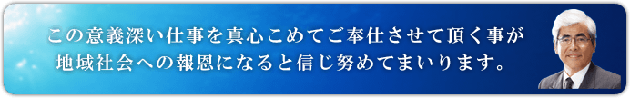 この意義深い仕事を真心こめてご奉仕させて頂く事が地域社会への報恩になると信じ努めてまいります。