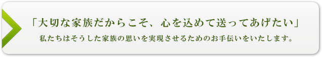 「大切な家族だからこそ、心を込めて送ってあげたい」私たちはそうしたご家族の思いを実現させるためのお手伝いをいたします。