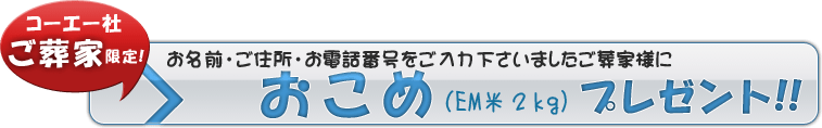 弊社サービスをご利用いただきましたご葬家様に限り、このアンケートにお名前とご住所、お電話番号をご入力の上お答えいただくと、もれなくお米(EM米2kg)をプレゼントいたします。